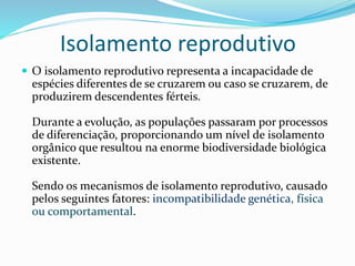 Isolamento reprodutivo
 O isolamento reprodutivo representa a incapacidade de
espécies diferentes de se cruzarem ou caso se cruzarem, de
produzirem descendentes férteis.
Durante a evolução, as populações passaram por processos
de diferenciação, proporcionando um nível de isolamento
orgânico que resultou na enorme biodiversidade biológica
existente.
Sendo os mecanismos de isolamento reprodutivo, causado
pelos seguintes fatores: incompatibilidade genética, física
ou comportamental.
 