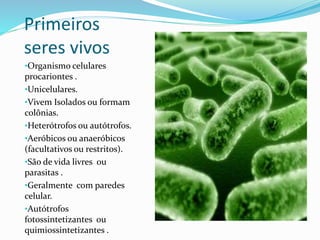 Primeiros
seres vivos
•Organismo celulares
procariontes .
•Unicelulares.
•Vivem Isolados ou formam
colônias.
•Heterótrofos ou autótrofos.
•Aeróbicos ou anaeróbicos
(facultativos ou restritos).
•São de vida livres ou
parasitas .
•Geralmente com paredes
celular.
•Autótrofos
fotossintetizantes ou
quimiossintetizantes .
 