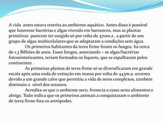 A vida antes estava restrita ao ambiente aquático. Antes disso é possível
que houvesse bactérias e algas vivendo em barrancos, mas as plantas
primitivas parecem ter surgido só por volta de 470m.a , a partir de um
grupo de algas multicelulares que se adaptaram a condições sem água.
Os primeiros habitantes da terra firme foram os fungos, há cerca
de 1,3 Bilhões de anos. Esses fungos, associando – se algas/bactérias
fotossintetizantes, teriam formados os liquens, que se espalharam pelos
continentes .
As primeiras plantas de terra firme só se diversificaram em grande
escala após uma onda de extinção em massa por volta de 443m.a. ocorreu
devido a um grande calor que permitiu a vida de seres complexos, também
diminuiu o nível dos oceanos.
Acredita-se que o ambiente seco, fornecia a esses seres alimentos e
abrigo. Tudo indica que os primeiros animais a conquistaram o ambiente
de terra firme fora os artrópodes.
 