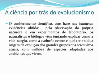 A ciência por trás do evolucionismo
 O conhecimento científico, com base nas inúmeras
evidências obtidas pela observação da própria
natureza e em experimentos de laboratório, os
naturalistas e biólogos vêm tentando explicar como a
vida surgiu, como a evolução ocorre e qual teria sido a
origem da evolução dos grandes grupos dos seres vivos
atuais, com milhões de espécies adaptadas aos
ambientes que vivem.
 