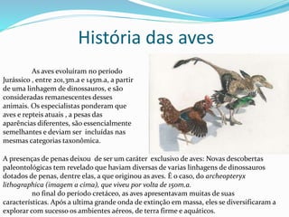 As aves evoluíram no período
Jurássico , entre 201,3m.a e 145m.a, a partir
de uma linhagem de dinossauros, e são
consideradas remanescentes desses
animais. Os especialistas ponderam que
aves e repteis atuais , a pesas das
aparências diferentes, são essencialmente
semelhantes e deviam ser incluídas nas
mesmas categorias taxonômica.
A presenças de penas deixou de ser um caráter exclusivo de aves: Novas descobertas
paleontológicas tem revelado que haviam diversas de varias linhagens de dinossauros
dotados de penas, dentre elas, a que originou as aves. É o caso, do archeopteryx
lithographica (imagem a cima), que viveu por volta de 150m.a.
no final do período cretáceo, as aves apresentavam muitas de suas
características. Após a ultima grande onda de extinção em massa, eles se diversificaram a
explorar com sucesso os ambientes aéreos, de terra firme e aquáticos.
História das aves
 