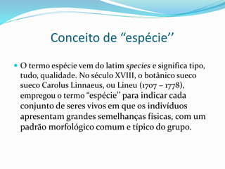 Conceito de “espécie’’
 O termo espécie vem do latim species e significa tipo,
tudo, qualidade. No século XVIII, o botânico sueco
sueco Carolus Linnaeus, ou Lineu (1707 – 1778),
empregou o termo “espécie’’ para indicar cada
conjunto de seres vivos em que os indivíduos
apresentam grandes semelhanças físicas, com um
padrão morfológico comum e típico do grupo.
 