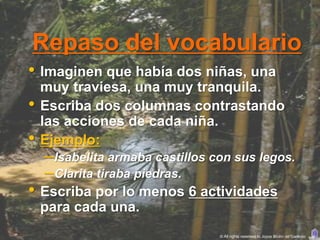 Repaso del vocabulario
• Imaginen que había dos niñas, una
    muy traviesa, una muy tranquila.
•   Escriba dos columnas contrastando
    las acciones de cada niña.
•   Ejemplo:
    – Isabelita armaba castillos con sus legos.
    – Clarita tiraba piedras.
• Escriba por lo menos 6 actividades
    para cada una.
                                  © All rights reserved to Joyce Bruhn de Garavito
 