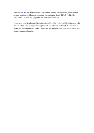 Uma vez que as “hostes espirituais da maldade” tentam nos controlar, Paulo insiste
em que todos os cristãos se revistam da “armadura de Deus” (Efés.6:12-18). Ele
acrescenta, no verso 18: “vigiando com toda perseverança”.

Os anjos de Satanás são decididos e teimosos. Um deles resistiu a Gabriel durante três
semanas. Não fosse a constante oração de Daniel e teria sido derrotado. Em meio a
provações e lutas devemos elevar nossas orações a Miguel que, estando ao nosso lado,
vencerá qualquer batalha.
 