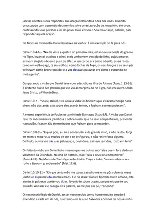 janelas abertas. Deus respondeu sua oração fechando a boca dos leões. Quando
preocupado com a profecia de Jeremias sobre a restauração de Jerusalém, ele orou,
confessando seus pecados e os do povo. Deus enviou o Seu maior anjo, Gabriel, para
responder aquela oração.

Em todos os momentos Daniel buscava ao Senhor. É um exemplo de fé para nós.

Daniel 10:4-6 – “No dia vinte e quatro do primeiro mês, estando eu à borda do grande
rio Tigre, levantei os olhos e olhei, e eis um homem vestido de linho, cujos ombros
estavam cingidos de ouro puro de Ufaz; o seu corpo era como o berilo, o seu rosto,
como um relâmpago, os seus olhos, como tochas de fogo, os seus braços e os seus pés
brilhavam como bronze polido; e a voz das suas palavras era como o estrondo de
muita gente”.

Comparando a visão que Daniel teve com a de João na ilha de Patmos (Apoc.1:13-16),
é evidente que o Ser glorioso que ele viu às margens do rio Tigre, não era outro senão
Jesus Cristo, o Filho de Deus.

Daniel 10:7 – “Só eu, Daniel, tive aquela visão; os homens que estavam comigo nada
viram; não obstante, caiu sobre eles grande temor, e fugiram e se esconderam”.

A mesma experiência de Paulo no caminho de Damasco (Atos 9:7). A visão que Daniel
teve foi sobremaneira grandiosa e sobrenatural que os seus companheiros, presentes
na ocasião, ficaram tão aterrorizados que fugiram para se esconder.

Daniel 10:8-9 – “Fiquei, pois, eu só e contemplei esta grande visão, e não restou força
em mim; o meu rosto mudou de cor e se desfigurou, e não retive força alguma.
Contudo, ouvi a voz das suas palavras; e, ouvindo-a, caí sem sentidos, rosto em terra”.

O efeito da visão em Daniel foi o mesmo que nos outros mortais a quem fora dado um
vislumbre da Divindade. Na ilha de Patmos, João “caiu a seus pés como morto”
(Apoc.1:17). No Monte da Transfiguração, Pedro, Tiago e João, “caíram sobre o seu
rosto e tiveram grande medo” (Mat.17:6).

Daniel 10:10-11 – “Eis que certa mão me tocou, sacudiu-me e me pôs sobre os meus
joelhos e as palmas das minhas mãos. Ele me disse: Daniel, homem muito amado, está
atento às palavras que te vou dizer; levanta-te sobre os pés, porque eis que te sou
enviado. Ao falar ele comigo esta palavra, eu me pus em pé, tremendo”.

O mesmo privilégio de Daniel, ao ser reconhecido como homem muito amado é
estendido a cada um de nós, que temos em Jesus o Salvador e Senhor de nossas vidas.
 