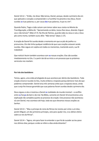 Daniel 10:12 – “Então, me disse: Não temas, Daniel, porque, desde o primeiro dia em
que aplicaste o coração a compreender e a humilhar-te perante o teu Deus, foram
ouvidas as tuas palavras; e, por causa das tuas palavras, é que eu vim”.

Quando Pedro, Tiago e João caíram com temor sobre seus rostos no Monte da
Transfiguração, a Bíblia diz: “Aproximando-se deles, tocou-lhes Jesus, dizendo: Erguei-
vos e não temais!” (Mat.17:7). Na ilha de Patmos, quando João viu Jesus e caiu a Seus
pés como morto, também ouviu dEle: “Não temas” (Apoc.1:17).

A oração de Daniel foi ouvida desde o momento em que se pôs de joelho e a
pronunciou. Ele não tinha qualquer evidência de que suas orações estavam sendo
ouvidas. Mas seguia em súplica em todos os momentos, mantendo assim, sua fé
inabalável.

Que notícia! Assim também acontece com as nossas orações. Elas são ouvidas
imediatamente no Céu. E a partir daí dá-se início a um processo que os próximos
versículos nos revelam:




Por trás dos bastidores

Temos, agora, uma visão privilegiada do que acontece por detrás dos bastidores. Toda
oração sincera é ouvida no Céu, muito embora a resposta pareça demorar mais do que
podemos compreender. Daniel orou três semanas antes que a resposta viesse, ainda
que o anjo lhe tivesse garantido que suas palavras foram ouvidas desde o primeiro dia.

Deus ergueu o véu e mostrou a Daniel as realidades do mundo invisível – o conflito
entre as forças do bem e do mal. Na Bíblia, somente em Daniel 10 encontramos uma
explicação tão completa quanto ao processo da oração. Este processo não aconteceu
só com Daniel, mas acontece até hoje, toda vez que elevamos nossas orações ao
Senhor.

Daniel 10:13 – “Mas o príncipe do reino da Pérsia me resistiu por vinte e um dias;
porém Miguel, um dos primeiros príncipes, veio para ajudar-me, e eu obtive vitória
sobre os reis da Pérsia”.

Daniel 10:14 – “Agora, vim para fazer-te entender o que há de suceder ao teu povo
nos últimos dias; porque a visão se refere a dias ainda distantes”.
 