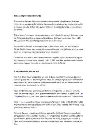 Satanás: O príncipe deste mundo

É fundamental para a compreensão dessa passagem que não percamos de vista o
contexto em que essa visão foi dada. Deus queria restabelecer Seu povo em Jerusalém
e moveu o coração de Ciro para que emitisse um decreto ordenando a reconstrução
do templo.

É Deus quem “remove os reis e estabelece os reis” (Dan.2:21). Através de Isaias, cerca
de 150 anos antes, Deus já havia profetizado que Ciro favoreceria Israel (Isa. 44:28;
45:1), a quem Deus escolhera para cumprir o Seu propósito.

Enquanto isso, Satanás procurava frustrar o plano divino junto aos reis da Medo-
Pérsia. Os vizinhos de Judá estavam tentando influenciar o rei da Pérsia a retirar a sua
ajuda e a revogar sua ordem para reconstruir Jerusalém.

Quando Satanás tentou Jesus, o Salvador disse: “Agora é o juízo deste mundo; agora
será expulso o príncipe deste mundo” (João 12:31). Satanás é o príncipe deste mundo,
assim como naquele contexto, era o príncipe do reino da Pérsia.



A Batalha entre o bem e o mal

Pelo fato de ele haver se oposto a um anjo de Deus durante três semanas, devemos
concluir que se tratava de um anjo mau. II Ped.2:4 fala dos anjos que pecaram e foram
expulsos do Céu. Paulo disse que os deuses adorados pelas nações de seu tempo, na
realidade eram demônios (I Cor.10:20).

Paulo também revelou que nossos verdadeiros inimigos não são pessoas comuns,
feitas de “carne e sangue”, mas que em verdade são “principados” e “potestades”, as
“forças espirituais do mal” e os “dominadores deste mundo tenebroso” (Efésios 6:12).

Por três vezes Jesus identificou a Satanás como “príncipe” (João 12:31; 14:30 e 16:11).
Algumas versões bíblicas apresentam o texto de Dan.10:13 fazendo referência ao “anjo
príncipe do reino da Pérsia”.

Portanto, Satanás estava impedindo que as orações de Daniel fossem respondidas,
porque estava influenciando a mente do rei Ciro para não deixar os israelitas voltarem
para sua terra. Por isso, Daniel orou e enquanto ele orava, suas orações subiram a
Deus, e no mesmo instante Deus mandou o anjo Gabriel para influenciar a mente de
Ciro.
 