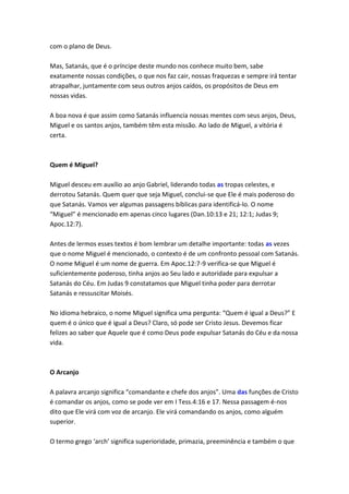 com o plano de Deus.

Mas, Satanás, que é o príncipe deste mundo nos conhece muito bem, sabe
exatamente nossas condições, o que nos faz cair, nossas fraquezas e sempre irá tentar
atrapalhar, juntamente com seus outros anjos caídos, os propósitos de Deus em
nossas vidas.

A boa nova é que assim como Satanás influencia nossas mentes com seus anjos, Deus,
Miguel e os santos anjos, também têm esta missão. Ao lado de Miguel, a vitória é
certa.



Quem é Miguel?

Miguel desceu em auxílio ao anjo Gabriel, liderando todas as tropas celestes, e
derrotou Satanás. Quem quer que seja Miguel, conclui-se que Ele é mais poderoso do
que Satanás. Vamos ver algumas passagens bíblicas para identificá-lo. O nome
“Miguel” é mencionado em apenas cinco lugares (Dan.10:13 e 21; 12:1; Judas 9;
Apoc.12:7).

Antes de lermos esses textos é bom lembrar um detalhe importante: todas as vezes
que o nome Miguel é mencionado, o contexto é de um confronto pessoal com Satanás.
O nome Miguel é um nome de guerra. Em Apoc.12:7-9 verifica-se que Miguel é
suficientemente poderoso, tinha anjos ao Seu lado e autoridade para expulsar a
Satanás do Céu. Em Judas 9 constatamos que Miguel tinha poder para derrotar
Satanás e ressuscitar Moisés.

No idioma hebraico, o nome Miguel significa uma pergunta: “Quem é igual a Deus?” E
quem é o único que é igual a Deus? Claro, só pode ser Cristo Jesus. Devemos ficar
felizes ao saber que Aquele que é como Deus pode expulsar Satanás do Céu e da nossa
vida.



O Arcanjo

A palavra arcanjo significa “comandante e chefe dos anjos”. Uma das funções de Cristo
é comandar os anjos, como se pode ver em I Tess.4:16 e 17. Nessa passagem é-nos
dito que Ele virá com voz de arcanjo. Ele virá comandando os anjos, como alguém
superior.

O termo grego ‘arch’ significa superioridade, primazia, preeminência e também o que
 