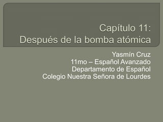 Capítulo 11:Después de la bomba atómica Yasmín Cruz 11mo – Español Avanzado Departamento de Español Colegio Nuestra Señora de Lourdes 