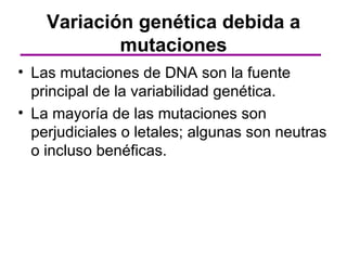 Variación genética debida a
            mutaciones
• Las mutaciones de DNA son la fuente
  principal de la variabilidad genética.
• La mayoría de las mutaciones son
  perjudiciales o letales; algunas son neutras
  o incluso benéficas.
 