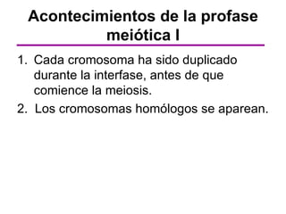 Acontecimientos de la profase
          meiótica I
1. Cada cromosoma ha sido duplicado
   durante la interfase, antes de que
   comience la meiosis.
2. Los cromosomas homólogos se aparean.
 