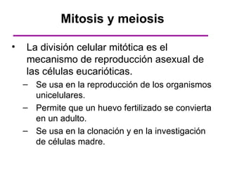 Mitosis y meiosis

•   La división celular mitótica es el
    mecanismo de reproducción asexual de
    las células eucarióticas.
    – Se usa en la reproducción de los organismos
      unicelulares.
    – Permite que un huevo fertilizado se convierta
      en un adulto.
    – Se usa en la clonación y en la investigación
      de células madre.
 