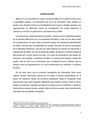 Paloma Mercedes Palacios García
5
JUSTIFICACIÓN
México3
es un país basto en cultura, donde el folklor de su gente lo hace único
e inigualable gracias a la diversidad que en él se encuentra. Este carácter se
ajusta a sus diversas formas de manifestación por lo que su análisis requiere una
segmentación en diferentes líneas de investigación las cuales destacan el
vestuario, la música, la gastronomía, las tradiciones y bailes.
Las tradiciones, específicamente los bailes y danzas, de los diferentes estados
de la república Mexicana son una expresión del folklor y cada uno de ellos posee
las características de cada región haciendo propias las tradiciones adueñándose
de bailes y danzas que se desarrollan en el lugar. Guerrero es uno de los estados
de la República Mexicana, que por sus siete regiones es diverso en tradiciones y
expresiones de folklor. Sin ser la capital del estado, Acapulco4
ha sido la tarjeta de
bienvenida por muchos años al mundo, y la carta de presentación del estado de
Guerrero y al investigar e identificar el folklor, en especial las danzas y bailes del
puerto, noté el vacío en la información que la población tenía al afirmar que no
existían como tal apareciendo en mí una incertidumbre por confirmar o rechazar
tal dicho.
Es por esta razón que la presente recopilación de información tiene como
objetivo aportar información acerca de los bailes y danzas desarrolladas en el
puerto de Acapulco desde los primeros pobladores hasta la actualidad. Está
estructurado para todos aquellos folkloristas que desean conocer sobre el tema,
desde los bailarines, aquellos que ejercen la danza como su profesión y hasta los
historiadores quienes buscan ampliar datos del tema pueden verse beneficiados
retomando de la presente monografía.
3
México. Extraído de https://es.wikipedia.org/wiki/M%C3%A9xico
4
Instituto Nacional para el Federalismo y el Desarrollo Municipal (ed.): Enciclopedia de los Municipios de México. Estado de
Guerrero. Acapulco de Juárez. (2005) Extraído de http://web.archive.org/web/20120320023034/http://www.e-
local.gob.mx/work/templates/enciclo/guerrero/municipios/12001a.htm
 