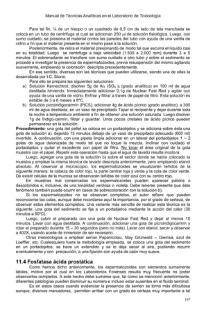 Manual de Técnicas Analíticas en el Laboratorio de Toxicología
197
Para tal fin, ¼ de un hisopo o un cuadrado de 0,5 cm de lado de tela manchada se
coloca en un tubo de centrífuga al cual se adicionan 250 l de solución fisiológica. Luego, con
sumo cuidado, se presiona el material contra las paredes del tubo con ayuda de una varilla de
vidrio a fin que el material presente en el mismo pase a la solución.
Posteriormente, de retira el material presionando de modo tal que escurra el líquido casi
en su totalidad. Luego se centrifuga a baja velocidad (1.500 a 2.000 rpm) durante 3 a 5
minutos. El sobrenadante se transfiere con sumo cuidado a otro tubo y sobre el sedimento se
procede a investigar la presencia de espermatozoides, previa resuspensión del mismo agitando
suavemente, empleando la coloración descripta precedentemente.
En ese sentido, diversas son las técnicas que pueden utilizarse, siendo una de ellas la
desarrollada por I.C. Stone.
Para ello se prepara las siguientes soluciones:
a) Solución Kernechtrot; disolver 5g de Al2 (SO4 )3 (grado analítico) en 100 ml de agua
destilada hirviendo. Inmediatamente adicionar 0,1g de Nuclear Fast Red y agitar con
ayuda de una varilla de vidrio. Enfriar y filtrar a través de papel de filtro. Esta solución es
estable de 3 a 6 meses a 8ºC.
b) Solución picroindigocarmín (PICS); adicionar 4g de ácido pícrico (grado analítico). a 300
ml de agua destilada, en un vaso de precipitado Tapar el recipiente y dejar durante toda
la noche a temperatura ambiente a fin de obtener una solución saturada. Luego disolver
1g de Índigo-carmín, filtrar y guardar. Unos pocos cristales de ácido pícrico pueden
permanecer en la solución.
Procedimiento: una gota del pellet se coloca en un portaobjetos y se adiciona sobre ésta una
gota de solución a). dejando 15 minutos debajo de un vaso de precipitado adecuado (600 ml)
invertido. A continuación, con una pipeta limpia adicionar en un lateral del portaobjetos 1 – 2
gotas de agua deionizada de modo tal que no toque la mezcla. Inclinar con cuidado el
portaobjetos y quitar el excedente con papel de filtro. No tocar el área original de la gota
muestra con el papel. Repetir esta operación hasta que el agua de lavado resulte incolora.
Luego, agregar una gota de la solución b) sobre el sector donde se había colocado la
muestra y emplear la misma técnica de lavado descripta anteriormente, pero empleando etanol
absoluto. Al observar al microscopio, los espermatozoides se visualizarán teñidos de la
siguiente manera: la cabeza de color rojo, la parte central roja y verde y la cola de color verde.
De existir células de la mucosa se observarán teñidas de color azul con su centro rojo.
En muestras mal conservadas los espermatozoides pueden aparecer pálidos o
descoloridos e, inclusive, de una tonalidad verdosa o violeta. Debe tenerse presente que éste
fenómeno también puede ocurrir en casos de sobrecoloración con la solución b).
Si los espermatozoides no se observan completos, el autor refiere que pueden
reconocerse las colas, aunque debe recordarse aquí la importancia, por el grado de certeza, de
observar estos elementos completos. Una variante más sencilla de realizar esta técnica es la
siguiente: una gota del sedimento se fija a un portabjetos mediante la acción del calor (30
minutos a 60ºC).
Luego, cubrir el preparado con una gota de Nuclear Fast Red y dejar al menos 10
minutos. Lavar con agua destilada. A continuación, adicionar una gota de picroindigocarmín y
rotar el preparado durante 15 – 30 segundos (pero no más). Lavar con etanol, secar y observar
a 400X, usando aceite de inmersión de ser necesario.
Otras metodologías a emplear serían Papanicolau, May Grünwald – Giemsa, azul de
Loeffler, etc. Cualesquiera fuera la metodología empleada, se coloca una gota del sedimento
en un portaobjetos, se hace un extendido y se lo deja secar al aire, pudiendo recurrir
eventualmente y con precaución, a una fijación con ayuda de calor muy suave.
11.4 Fosfatasa ácida prostática
Como hemos dicho anteriormente, los espermatozoides son elementos sumamente
lábiles, motivo por el cual en los Laboratorios Forenses resulta muy frecuente no poder
observarlos completos. A este hecho debe sumarse que, tal como se mencionó anteriormente,
diferentes patologías pueden disminuir su número e incluso estar ausentes en el fluido seminal.
Es en estos casos cuando evidenciar la presencia de semen se torna más dificultosa
aunque, diversos marcadores, permiten arribar con un grado de certeza muy importante a tal
 