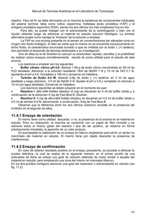Manual de Técnicas Analíticas en el Laboratorio de Toxicología
198
objetivo. Para tal fin se debe demostrar en la mancha la existencia de componentes habituales
del plasma seminal, tales como colina, espermina, fosfatasa ácida prostática (FAP) y el
antígeno prostático específico (PSA), siendo los dos últimos los más empleados hoy en día.
Para ello, se puede trabajar con el sobrenadante de la centrifugación o bien con el
líquido obtenido luego de adicionar al material en estudio solución fisiológica. La primera
alternativa posee como ventaja la “limpieza” de la solución a emplear.
La FAP es una enzima presente en el semen en concentraciones tan elevadas como en
ningún otro fluido biológico. Si bien es cierto que la misma no se encuentra exclusivamente en
dicho fluido, la característica enunciada sumado a que es inhibida por el ácido L (+) tartárico,
han permitido el desarrollo de técnicas destinadas a su investigación.
Una de ellas es la de Sivaram la cual por su practicidad, rapidez, sencillez y la posibilidad
de realizar varios ensayos simultáneamente, resulta de suma utilidad para el estudio de esta
enzima.
Los reactivos a emplear son los siguientes:
 Buffer citrato- cítrico pH 4,9: disolver 1,89 g de ácido cítrico monohidrato en 50 ml de
H2O destilada. Adicionar a la solución resultante 18ml de NaOH 1 N y 10 ml de HCl 0.1 N,
ajustando el pH a 4,9. Completar a 100 ml y conservar en heladera.
 Tartrato de Sodio 0,4 M: disolver 0.6g de ácido L (+) tartárico en 5 ml de agua
destilada y luego adicionar 3.5 ml de NaOH 2 N. Ajustar el pH a 4.9 y completar el volumen a
10 ml con agua destilada. Conservar en heladera.
Los reactivos siguientes se deben preparar en el momento de usar:
 Reactivo I: alfa-naftil fosfato disódico (5 mg) se disuelven en 5 ml de buffer citrato y a
continuación se le adicionan 5 mg de Fast Blue B. Disolver.
 Reactivo II: 5 mg de alfa-naftil fosfato disódico se disuelven en 4,5 ml de buffer citrato y
0,5 ml de tartrato 0,4 M, adicionando, a continuación, 5mg de Fast Blue B.
Observar que la diferencia entre los dos últimos reactivos consiste en la presencia del
inhibidor en el segundo de ellos.
11.4.1 Ensayo de orientación
El mismo tiene como utilidad descartar, o no, la presencia de la enzima en el material en
estudio. Para su realización, la mancha se comprime con un papel de filtro húmedo y se
adiciona sobre el mismo gotas del reactivo I que de ser positivo, se observa en forma
prácticamente inmediata, la aparición de un color púrpura.
Es aconsejable la realización de un ensayo en blanco empleando para tal fin un sector no
manchado del material en estudio. El mismo tiene por objeto descartar la presencia de
interferencias.
11.4.2 Ensayo de confirmación
En caso de obtener resultado positivo en el ensayo precedente, se procede a efectuar la
prueba definitiva, la cual se realiza de la siguiente manera: en el primer pocillo de una
policubeta de Kline se coloca una gota de solución obtenida de modo similar a aquella del
material en estudio, pero empleando una zona del mismo no maculada (blanco).
En los dos pocillos contiguos adicionar una gota del macerado o sobrenadante en estudio (ver
fig. 11.2)
 
