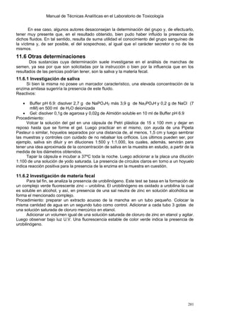 Manual de Técnicas Analíticas en el Laboratorio de Toxicología
201
En ese caso, algunos autores desaconsejan la determinación del grupo y, de efectuarlo,
tener muy presente que, en el resultado obtenido, bien pudo haber influido la presencia de
dichos fluidos. En tal sentido, resulta de suma utilidad el conocimiento del grupo sanguíneo de
la víctima y, de ser posible, el del sospechoso, al igual que el carácter secretor o no de los
mismos.
11.6 Otras determinaciones
Dos sustancias cuya determinación suele investigarse en el análisis de manchas de
semen, ya sea por que son solicitadas por la instrucción o bien por la influencia que en los
resultados de las pericias podrían tener, son la saliva y la materia fecal.
11.6.1 Investigación de saliva
Si bien la misma no posee un marcador característico, una elevada concentración de la
enzima amilasa sugeriría la presencia de este fluido.
Reactivos:
 Buffer pH 6.9: disolver 2,7 g de NaPO4H2 más 3,9 g de Na2PO4H y 0,2 g de NaCl (7
mM) en 500 ml de H2O deionizada
 Gel: disolver 0,1g de agarosa y 0,02g de Almidón soluble en 10 ml de Buffer pH 6.9
Procedimiento:
Volcar la solución del gel en una cápsula de Petri plástica de 15 x 100 mm y dejar en
reposo hasta que se forme el gel. Luego practicar en el mismo, con ayuda de una Pipeta
Pasteur o similar, hoyuelos separados por una distancia de, al menos, 1,5 cm y luego sembrar
las muestras y controles con cuidado de no rebalsar los orificios. Los últimos pueden ser, por
ejemplo, saliva sin diluir y en diluciones 1:500 y 1:1.000, los cuales, además, servirán para
tener una idea aproximada de la concentración de saliva en la muestra en estudio, a partir de la
medida de los diámetros obtenidos.
Tapar la cápsula e incubar a 37ºC toda la noche. Luego adicionar a la placa una dilución
1:100 de una solución de yodo saturada. La presencia de círculos claros en torno a un hoyuelo
indica reacción positiva para la presencia de la enzima en la muestra en cuestión.
11.6.2 Investigación de materia fecal
Para tal fin, se analiza la presencia de urobilinógeno. Este test se basa en la formación de
un complejo verde fluorescente zinc – urobilina. El urobilinógeno es oxidado a urobilina la cual
es soluble en alcohol, y así, en presencia de una sal neutra de zinc en solución alcohólica se
forma el mencionado complejo.
Procedimiento: preparar un extracto acuoso de la mancha en un tubo pequeño. Colocar la
misma cantidad de agua en un segundo tubo como control. Adicionar a cada tubo 3 gotas de
una solución saturada de cloruro mercúrico en etanol.
Adicionar un volumen igual de una solución saturada de cloruro de zinc en etanol y agitar.
Luego observar bajo luz U.V. Una fluorescencia estable de color verde indica la presencia de
urobilinógeno.
 