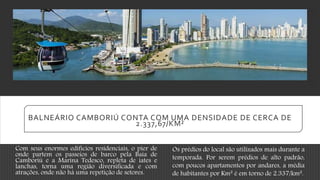 BALNEÁRIO CAMBORIÚ CONTA COM UMA DENSIDADE DE CERCA DE
2.337,67/KM²
Com seus enormes edifícios residenciais, o pier de
onde partem os passeios de barco pela Baía de
Camboriú e a Marina Tedesco, repleta de iates e
lanchas, torna uma região diversificada e com
atrações, onde não há uma repetição de setores.
Os prédios do local são utilizados mais durante a
temporada. Por serem prédios de alto padrão,
com poucos apartamentos por andares, a média
de habitantes por Km² é em torno de 2.337/km².
 