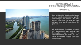 SUPERLOTAÇAO E
CONCENTRAÇAO POPULACIONAL
X
BARRA SUL
Nao se identifica superlotação nessa
área, o recorte apresenta uma grande
concentraçao de imoveis de alto
padrão, mas que por sua vez não
abrigam uma grande quantidade de
pessoas.
Os apartamentos localizados na barra
sul normalmente sao usados nas
temporadas de verão, e
esporadicamente no resto do ano.
Seus proprietarios podem morar em
outros locais.
 