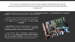 “4ª CONDIÇÃO: O distrito precisa ter uma condição suficientemente alta de
pessoas, sejam quais forem seus propósitos. Isso inclui pessoas cujo propósito
é morar lá”
→ Nota-se durante anos que há relação entre a concentração de pessoas e as especialidades que conseguem
manter. É a concentração que propicia o conforto material.
→ Afirma-se que o fato de as pessoas viverem em baixa
ou alta concentração era muito importante. Comparava-
se os efeitos do que nós chamamos de alta e baixa
densidade.
→ Essa relação concentração (alta densidade) ↑ x conforto
material e outros tipos de diversidade é geralmente
reconhecida quando se refere aos centros urbanos.
→ Essa relação entre concentração populacional e
diversidade de uso quase não é levada em conta quando se
fala de um bairro residencial. Ainda assim, moradias
formam grande parte da maioria dos distritos urbanos.
 