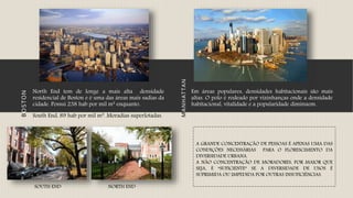 MANHATTAN
Em áreas populares, densidades habitacionais são mais
altas. O polo é rodeado por vizinhanças onde a densidade
habitacional, vitalidade e a popularidade diminuem.
BOSTON
North End tem de longe a mais alta densidade
residencial de Boston e é uma das áreas mais sadias da
cidade. Possui 238 hab por mil m² enquanto.
South End, 89 hab por mil m². Moradias superlotadas.
A GRANDE CONCENTRAÇÃO DE PESSOAS É APENAS UMA DAS
CONDIÇÕES NECESSÁRIAS PARA O FLORESCIMENTO DA
DIVERSIDADE URBANA.
A NÃO CONCENTRAÇÃO DE MORADORES, POR MAIOR QUE
SEJA, É “SUFICIENTE” SE A DIVERSIDADE DE USOS É
SUPRIMIDA OU IMPEDIDA POR OUTRAS INSUFICIÊNCIAS.
SOUTH END NORTH END
 