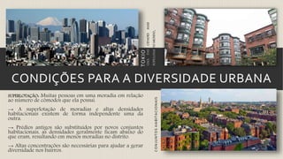 CONDIÇÕES PARA A DIVERSIDADE URBANA
SUPERLOTAÇÃO: Muitas pessoas em uma moradia em relação
ao número de cômodos que ela possui.
→ A superlotação de moradias e altas densidades
habitacionais existem de forma independente uma da
outra.
→ Prédios antigos são substituídos por novos conjuntos
habitacionais, as densidades geralmente ficam abaixo do
que eram, resultando em menos moradias no distrito.
→ Altas concentrações são necessárias para ajudar a gerar
diversidade nos bairros.
UMADASCIDADESMAIS
POPULOSASDOMUNDO.
TOKIO
CONJUNTOSHABITACIONAIS
 