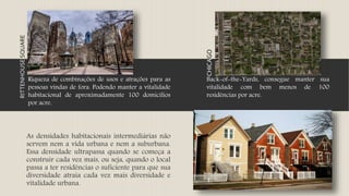 As densidades habitacionais intermediárias não
servem nem a vida urbana e nem a suburbana.
Essa densidade ultrapassa quando se começa a
construir cada vez mais, ou seja, quando o local
passa a ter residências o suficiente para que sua
diversidade atraia cada vez mais diversidade e
vitalidade urbana.
RITTENHOUSESQUARE
Riqueza de combinações de usos e atrações para as
pessoas vindas de fora. Podendo manter a vitalidade
habitacional de aproximadamente 100 domicílios
por acre.
CHICAGO
Back-of-the-Yards, consegue manter sua
vitalidade com bem menos de 100
residências por acre.
 