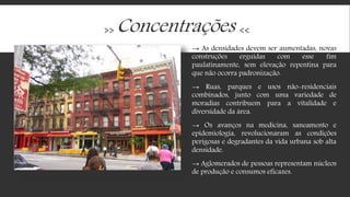 >> Concentrações <<
→ As densidades devem ser aumentadas, novas
construções erguidas com esse fim
paulatinamente, sem elevação repentina para
que não ocorra padronização.
→ Ruas, parques e usos não-residenciais
combinados, junto com uma variedade de
moradias contribuem para a vitalidade e
diversidade da área.
→ Os avanços na medicina, saneamento e
epidemiologia, revolucionaram as condições
perigosas e degradantes da vida urbana sob alta
densidade.
→ Aglomerados de pessoas representam núcleos
de produção e consumos eficazes.
 
