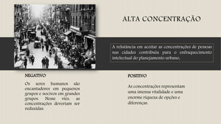 ALTA CONCENTRAÇÃO
NEGATIVO
Os seres humanos são
encantadores em pequenos
grupos e nocivos em grandes
grupos. Nesse viés, as
concentrações deveriam ser
reduzidas.
POSITIVO
As concentrações representam
uma imensa vitalidade e uma
enorme riqueza de opções e
diferenças.
A relutância em aceitar as concentrações de pessoas
nas cidades contribuiu para o enfraquecimento
intelectual do planejamento urbano.
 