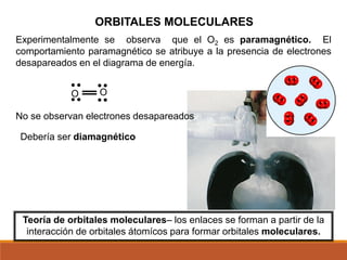 ORBITALES MOLECULARES
Teoría de orbitales moleculares– los enlaces se forman a partir de la
interacción de orbitales átomícos para formar orbitales moleculares.
O
O
Debería ser diamagnético
Experimentalmente se observa que el O2 es paramagnético. El
comportamiento paramagnético se atribuye a la presencia de electrones
desapareados en el diagrama de energía.
No se observan electrones desapareados
 