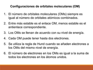 1. El número de orbitales moleculares (OMs) siempre es
igual al número de orbitales atómicos combinados.
2. Entre más estable es el enlace OM, menos estable es el
antienlace correspondiente.
3. Los OMs se llenan de acuerdo con su nivel de energía.
4. Cada OM puede tener hasta dos electrones.
5. Se utiliza la regla de Hund cuando se añaden electrones a
los OMs del mismo nivel de energía.
6. El número de electrones en los OMs es igual a la suma de
todos los electrones en los átomos unidos.
Configuraciones de orbitales moleculares (OM)
 