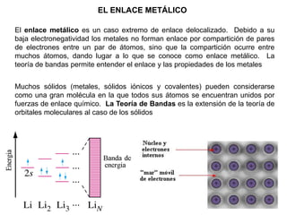 EL ENLACE METÁLICO
El enlace metálico es un caso extremo de enlace delocalizado. Debido a su
baja electronegatividad los metales no forman enlace por compartición de pares
de electrones entre un par de átomos, sino que la compartición ocurre entre
muchos átomos, dando lugar a lo que se conoce como enlace metálico. La
teoría de bandas permite entender el enlace y las propiedades de los metales
Muchos sólidos (metales, sólidos iónicos y covalentes) pueden considerarse
como una gran molécula en la que todos sus átomos se encuentran unidos por
fuerzas de enlace químico. La Teoría de Bandas es la extensión de la teoría de
orbitales moleculares al caso de los sólidos
 