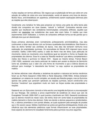 muitas reações em termos atômicos. Ele negava que a substituição de ferro por cobre em uma                               
solução de sulfato de cobre era uma transmutação, vendo ali apenas uma troca de átomos.                             
Muitos físico, anti­Aristotélicos em aparência, similarmente usaram explicações atômicas para                   
as reações que eles observavam. 
  
Inicialmente uma tentative foi feita para preserver ao menos uma parte da velha teoria pela                             
divisão dos compostos em duas classes, “natural” e “artificial”. Compostos naturais eram                       
aqueles que resultavam das verdadeiras transmutações; compostos artificiais, aqueles que                   
podiam ser ​resolvidos nas substâncias das quais eles eram feitos. À medida que mais                           
experimentos eram realizados, o número de compostos artificiais tornou­se tão grande que a                         
distinção teve que ser abandonada. 
  
Esses primeiros atomistas eram normalmente professamente anti­Aristotélicos, mas eles                 
continuaram a dotar seus átomos com as formas e qualidades dos Aristotélicos. Eles fizeram a                             
ideia de átomo familiar aos cientistas da época, mas eles não tentaram nenhuma nova                           
explicação de propriedades químicas. Os racionalistas do Século XVII migraram para novos                       
conceitos. Galileu (1564­1642) aceitou a visão de Heron mas ele dotou suas partículas de                           
movimento, dando ao movimento uma importância igual ao tamanho e forma na fixação das                           
propriedades dos átomos. Essa foi a base da “filosofia mecânica” que alterou completamente s                           
visões dos físicos e químicos no Século XVII. Quase ao mesmo tempo, Francis Bacon                           
(1561­1626), aceitando uma teoria particular de matéria sem aceitar os átomos de Demócrito                         
como tal, acreditava que o calor era uma forma de movimento e que a Ciência deveria se                                 
esforçar para investigar “a descoberta das formas,” ou seja, explicar as propriedades da                         
matéria. 
   
As teorias atômicas mais influentes e tentativas de explicar a natureza em termos mecânicos                           
foram as de Pierre Gassendi (1592­1655) e René Descartes (1596­1650). Ambos tentaram                       
estabelecer um sistema de mundo completo, em alusão aos filósofos gregos, mas os Químicos                           
apenas das partes que pareciam aplicáveis às reações químicas, assum construindo uma                       
Química “mecânica” que prgrediram muito em banir as forças ocultas das propriedades e                         
reações. 
  
Gassendi era um Epicuriano convicto e tinha escrito uma biografia de Epicuro e uma exposição                             
de sua filosogia. Ele aceitava a prova experimental da existência do vácuo que veio de                             
Evangelista Torricelli (1608­1647) o qual inventou o barômetro em 1643. Gassendi considerava                       
que os átomos moviam­se nesse vazio. Ele tentou levar em conta todas as propriedades da                             
matéria (tamanho e forma dos átomos). Calor era devido a átomos pequenos e arredondados;                           
frio, a átomos piramidais e com pontas afiadas, as quais ajudavam pela sensação de picadas                             
que o frio severo causa; Sólidos mantinham­se juntos por ganchos entrelaçadores. Existe uma                         
influência aqui dos elementos platônicos cujas formas influenciavam as suas propriedades.                     
Esse aspecto do atomismo foi ressaltado fortemente pelos químicos nos anos seguintes. 
  
  
 