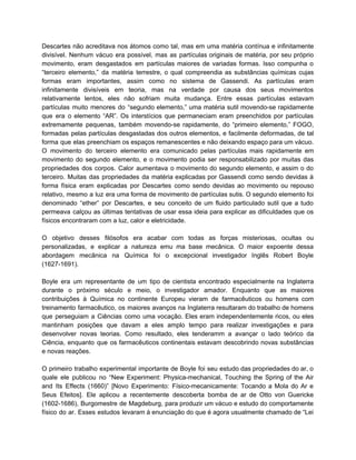 Descartes não acreditava nos átomos como tal, mas em uma matéria contínua e infinitamente                           
divisível. Nenhum vácuo era possível, mas as partículas originais de matéria, por seu próprio                           
movimento, eram desgastados em partículas maiores de variadas formas. Isso compunha o                       
“terceiro elemento,” da matéria terrestre, o qual compreendia as substâncias químicas cujas                       
formas eram importantes, assim como no sistema de Gassendi. As partículas eram                       
infinitamente divisíveis em teoria, mas na verdade por causa dos seus movimentos                       
relativamente lentos, eles não sofriam muita mudança. Entre essas partículas estavam                     
partículas muito menores do “segundo elemento,” uma matéria sutil movendo­se rapidamente                     
que era o elemento “AR”. Os interstícios que permaneciam eram preenchidos por partículas                         
extremamente pequenas, também movendo­se rapidamente, do “primeiro elemento,” FOGO,                 
formadas pelas partículas desgastadas dos outros elementos, e facilmente deformadas, de tal                       
forma que elas preenchiam os espaços remanescentes e não deixando espaço para um vácuo.                           
O movimento do terceiro elemento era comunicado pelas partículas mais rapidamente em                       
movimento do segundo elemento, e o movimento podia ser responsabilizado por muitas das                         
propriedades dos corpos. Calor aumentava o movimento do segundo elemento, e assim o do                           
terceiro. Muitas das propriedades da matéria explicadas por Gassendi como sendo devidas à                         
forma física eram explicadas por Descartes como sendo devidas ao movimento ou repouso                         
relativo, mesmo a luz era uma forma de movimento de partículas sutis. O segundo elemento foi                               
denominado “ether” por Descartes, e seu conceito de um fluido particulado sutil que a tudo                             
permeava calçou as últimas tentativas de usar essa ideia para explicar as dificuldades que os                             
físicos encontraram com a luz, calor e eletricidade. 
  
O objetivo desses filósofos era acabar com todas as forças misteriosas, ocultas ou                         
personalizadas, e explicar a natureza emu ma base mecânica. O maior expoente dessa                         
abordagem mecânica na Química foi o excepcional investigador Inglês Robert Boyle                     
(1627­1691). 
   
Boyle era um representante de um tipo de cientista encontrado especialmente na Inglaterra                         
durante o próximo século e meio, o investigador amador. Enquanto que as maiores                         
contribuições à Química no continente Europeu vieram de farmacêuticos ou homens com                       
treinamento farmacêutico, os maiores avanços na Inglaterra resultaram do trabalho de homens                       
que perseguiam a Ciências como uma vocação. Eles eram independentemente ricos, ou eles                         
mantinham posições que davam a eles amplo tempo para realizar investigações e para                         
desenvolver novas teorias. Como resultado, eles tenderamm a avançar o lado teórico da                         
Ciência, enquanto que os farmacêuticos continentais estavam descobrindo novas substâncias                   
e novas reações. 
   
O primeiro trabalho experimental importante de Boyle foi seu estudo das propriedades do ar, o                             
quale ele publicou no “New Experiment: Physica­mechanical, Touching the Spring of the Air                         
and Its Effects (1660)” [Novo Experimento: Físico­mecanicamente: Tocando a Mola do Ar e                         
Seus Efeitos]. Ele aplicou a recentemente descoberta bomba de ar de Otto von Guericke                           
(1602­1686), Burgomestre de Magdeburg, para produzir um vácuo e estudo do comportamente                       
físico do ar. Esses estudos levaram à enunciação do que é agora usualmente chamado de “Lei                               
 