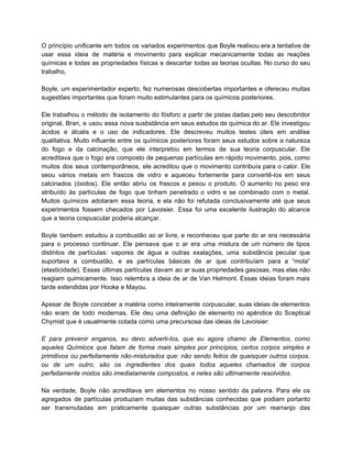 O princípio unificante em todos os variados experimentos que Boyle realixou era a tentative de                             
usar essa ideia de matéria e movimento para explicar mecanicamente todas as reações                         
químicas e todas as propriedades físicas e descartar todas as teorias ocultas. No curso do seu                               
trabalho, 
   
Boyle, um experimentador experto, fez numerosas descobertas importantes e ofereceu muitas                     
sugestões importantes que foram muito estimulantes para os químicos posteriores. 
  
Ele trabalhou o método de isolamento do fósforo a partir de pistas dadas pelo seu descobridor                               
original, Bran, e usou essa nova susbstância em seus estudos de química do ar. Ele investigou                               
ácidos e álcalis e o uso de indicadores. Ele descreveu muitos testes úteis em análise                             
qualitativa. Muito influente entre os químicos posteriores foram seus estudos sobre a natureza                         
do fogo e da calcinação, que ele interpretou em termos de sua teoria corpuscular. Ele                             
acreditava que o fogo era composto de pequenas partículas em rápido movimento, pois, como                           
muitos dos seus contemporâneos, ele acreditou que o movimento contribuía para o calor. Ele                           
seou vários metais em frascos de vidro e aqueceu fortemente para convertê­los em seus                           
calcinados (óxidos). Ele então abriu os frascos e pesou o produto. O aumento no peso era                               
atribuído às partículas de fogo que tinham penetrado o vidro e se combinado com o metal.                               
Muitos químicos adotaram essa teoria, e ela não foi refutada conclusivamente até que seus                           
experimentos fossem checados por Lavoisier. Essa foi uma excelente ilustração do alcance                       
que a teoria cospuscular poderia alcançar. 
  
Boyle tambem estudou a combustão ao ar livre, e reconheceu que parte do ar era necessária                               
para o processo continuar. Ele pensava que o ar era uma mistura de um número de tipos                                 
distintos de partículas: vapores de água e outras exalações, uma substância pecular que                         
suportava a combustão, e as partículas básicas de ar que contribuíam para a “mola”                           
(elasticidade). Essas últimas partículas davam ao ar suas propriedades gasosas, mas elas não                         
reagiam quimicamente. Isso relembra a ideia de ar de Van Helmont. Essas ideias foram mais                             
tarde extendidas por Hooke e Mayou. 
 
Apesar de Boyle conceber a matéria como inteiramente corpuscular, suas ideias de elementos                         
não eram de todo modernas. Ele deu uma definição de elemento no apêndice do Sceptical                             
Chymist que é usualmente cotada como uma precursosa das ideias de Lavoisier: 
   
E para prevenir enganos, eu devo adverti­los, que eu agora chamo de Elementos, como                           
aqueles Químicos que falam de forma mais simples por princípios, certos corpos simples e                           
primitivos ou perfeitamente não­misturados que: não sendo feitos de quaisquer outros corpos,                       
ou de um outro, são os ingredientes dos quais todos aqueles chamados de corpos                           
perfeitamente mixtos são imediatamente compostos, e neles são ultimamente resolvidos. 
   
Na verdade, Boyle não acreditava em elementos no nosso sentido da palavra. Para ele os                             
agregados de partículas produziam muitas das substâncias conhecidas que podiam portanto                     
ser transmutadas em praticamente quaisquer outras substâncias por um rearranjo das                     
 