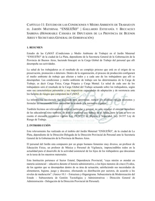 CAPÍTULO 11: ESTUDIO DE LAS CONDICIONES Y MEDIO AMBIENTE DE TRABAJO EN
EL JARDÍN MATERNAL “ENSUEÑO” | GALLARDO ESTEFANÍA Y BECCACECI
SABRINA (HONORABLE CÁMARA DE DIPUTADOS DE LA PROVINCIA DE BUENOS
AIRES Y SECRETARIA GENERAL DE GOBERNACIÓN)
1. RESUMEN
Estudio de las CyMAT (Condiciones y Medio Ambiente de Trabajo) en el Jardín Maternal
“ENSUEÑO” de la ciudad de La Plata, dependiente de la Secretaria General de la Gobernación de la
Provincia de Buenos Aires, haciendo hincapié en la Carga Global de Trabajo del personal que allí
desempeña sus actividades.
La salud de los trabajadores es el resultado de un complejo proceso que está en el origen de su
preservación, promoción o deterioro. Dentro de la organización, el proceso de producción configurará
el medio ambiente de trabajo que afectan a todos y a cada uno de los trabajadores que allí se
desempeñan. Las condiciones y medio ambiente de trabajo son las determinantes de la Carga de
Trabajo, es decir Carga Física, Carga Psíquica y Carga Mental. La salud de cada uno de los
trabajadores será el resultado de la Carga Global del Trabajo actuando sobre los trabajadores, según
sean sus características personales y sus respectivas capacidades de adaptación y de resistencia ante
los factores de riesgos que componen las CyMAT.
La información recolectada fue analizada para determinar, reducir y/o eliminar riesgos existentes y
formular las recomendaciones necesarias de acuerdo a la normativa vigente.
También hicimos un relevamiento edilicio particular y general, no sólo estudiar el entorno inmediato
de las educadoras, sino también, de todo el personal que trabaja en el Jardín, para lo que se tuvo en
cuenta el encuadre normativo vigente Ley 19.587/72 de Higiene y Seguridad, Ley 24.557 Ley de
Riesgo de Trabajo.
2. INTRODUCCIÓN
Este relevamiento fue realizado en el ámbito del Jardín Maternal “ENSUEÑO”, de la ciudad de La
Plata, dependiente de la Dirección Delegada de la Dirección Provincial de Personal ante la Secretaria
General de la Gobernación de la Provincia de Buenos Aires.
El personal del Jardín esta compuesto por un grupo humano femenino muy diverso, un profesor de
Educación Física, un profesor de Música y Personal de Vigilancia, imprescindibles todos en la
actualidad para el desarrollo de la actividad asistencial de los hijos de los trabajadores que descansan
en la tarea de los maestros maternales.
Esta Institución pertenece al Sector Estatal, Dependencia Provincial, “cuya misión es atender en
materia asistencial – educativa durante el horario administrativo, a los hijos menores de cinco (5) años,
de los agentes que se desempeñan dentro de su área de actuación, satisfaciendo sus necesidades de
alimentaron, higiene, juego y descanso, efectuando su distribución por sectores, de acuerdo a los
niveles de maduración”. (Anexo 10.1 – Estructura y Organigrama. Subsecretaria de Modernización del
Estado - Subsecretaria de Gestión Tecnológica y Administrativas - Dirección General de
Administración - Delegación de la Dirección Provincial de Personal).
 