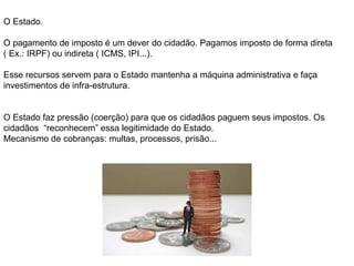 O Estado. O pagamento de imposto é um dever do cidadão. Pagamos imposto de forma direta ( Ex.: IRPF) ou indireta ( ICMS, IPI...).  Esse recursos servem para o Estado mantenha a máquina administrativa e faça investimentos de infra-estrutura. O Estado faz pressão (coerção) para que os cidadãos paguem seus impostos. Os cidadãos  “reconhecem” essa legitimidade do Estado.  Mecanismo de cobranças: multas, processos, prisão... 