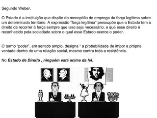 Segundo Weber, O Estado é a instituição que dispõe do monopólio do emprego da força legítima sobre um determinado território. A expressão “força legítima” pressupõe que o Estado tem o direito de recorrer à força sempre que isso seja necessário, e que esse direito é reconhecido pela sociedade sobre o qual esse Estado exerce o poder. O termo “poder”, em sentido amplo, designa “ a probabilidade de impor a própria vontade dentro de uma relação social, mesmo contra toda a resistência. No  Estado de Direito , ninguém está acima da lei. 