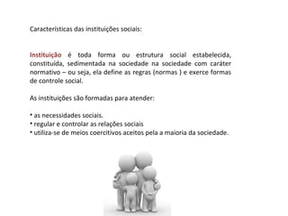 Características das instituições sociais: Instituição  é toda forma ou estrutura social estabelecida, constituída, sedimentada na sociedade na sociedade com caráter normativo – ou seja, ela define as regras (normas ) e exerce formas de controle social. As instituições são formadas para atender: as necessidades sociais.  regular e controlar as relações sociais utiliza-se de meios coercitivos aceitos pela a maioria da sociedade. 