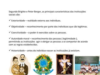 Segundo Brigitte e Peter Berger, as principais características das instituições sociais são: Exterioridade – realidade externa aos indivíduos. Objetividade – reconhecimento por parte dos indivíduos que são legítimas. Coercitividade – o poder é exercidos sobre as pessoas. Autoridade moral – reconhecimento das pessoas ( legitimidade ), permitindo as instituições  agir e obrigar as pessoas a se comportar de acordo com as regras estabelecidas. Historicidade – antes do indivíduo nascer as instituições já existiam.  