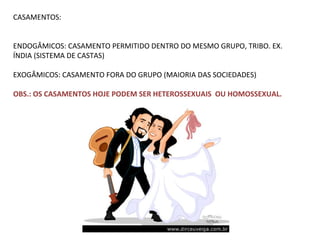 CASAMENTOS: ENDOGÂMICOS: CASAMENTO PERMITIDO DENTRO DO MESMO GRUPO, TRIBO. EX. ÍNDIA (SISTEMA DE CASTAS) EXOGÂMICOS: CASAMENTO FORA DO GRUPO (MAIORIA DAS SOCIEDADES) OBS.: OS CASAMENTOS HOJE PODEM SER HETEROSSEXUAIS  OU HOMOSSEXUAL. 