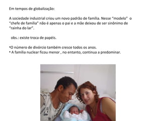 Em tempos de globalização: A sociedade industrial criou um novo padrão de família. Nesse “modelo”  o “chefe de família” não é apenas o pai e a mãe deixou de ser sinônimo de “rainha do lar”. obs.: existe troca de papéis. O número de divórcio também cresce todos os anos. A família nuclear ficou menor , no entanto, continua a predominar. 