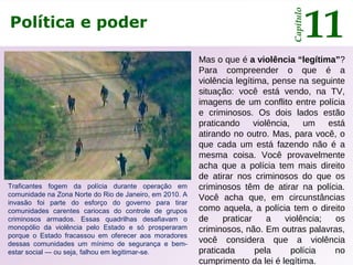 Política e poder
Capítulo
11
Mas o que é a violência “legítima”?
Para compreender o que é a
violência legítima, pense na seguinte
situação: você está vendo, na TV,
imagens de um conflito entre polícia
e criminosos. Os dois lados estão
praticando violência, um está
atirando no outro. Mas, para você, o
que cada um está fazendo não é a
mesma coisa. Você provavelmente
acha que a polícia tem mais direito
de atirar nos criminosos do que os
criminosos têm de atirar na polícia.
Você acha que, em circunstâncias
como aquela, a polícia tem o direito
de praticar a violência; os
criminosos, não. Em outras palavras,
você considera que a violência
praticada pela polícia no
cumprimento da lei é legítima.
Traficantes fogem da polícia durante operação em
comunidade na Zona Norte do Rio de Janeiro, em 2010. A
invasão foi parte do esforço do governo para tirar
comunidades carentes cariocas do controle de grupos
criminosos armados. Essas quadrilhas desafiavam o
monopólio da violência pelo Estado e só prosperaram
porque o Estado fracassou em oferecer aos moradores
dessas comunidades um mínimo de segurança e bem-
estar social — ou seja, falhou em legitimar-se.
 