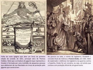 Folha de rosto (página que abre um livro) da primeira
edição de Leviatã, de 1651, principal obra de Thomas
Hobbes. Note que a armadura do gigante (que representa o
Estado) é formada por uma multidão de pequenas pessoas
que abdicaram de sua liberdade em troca da proteção pelo
gigante que construíram.
Na gravura ao lado, a rainha da Inglaterra, Elizabeth I,
concede título de nobreza a Francis Drake, em 1581. Além
de explorador e defensor da Inglaterra nas guerras contra
a Espanha, Drake foi um corsário, ou seja, um pirata que
contava com proteção oficial de um governante.
 