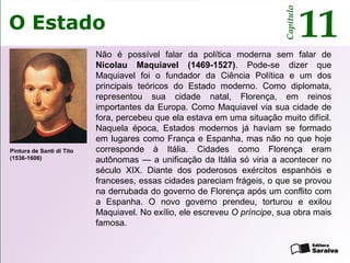 O Estado
Capítulo
11
Não é possível falar da política moderna sem falar de
Nicolau Maquiavel (1469-1527). Pode-se dizer que
Maquiavel foi o fundador da Ciência Política e um dos
principais teóricos do Estado moderno. Como diplomata,
representou sua cidade natal, Florença, em reinos
importantes da Europa. Como Maquiavel via sua cidade de
fora, percebeu que ela estava em uma situação muito difícil.
Naquela época, Estados modernos já haviam se formado
em lugares como França e Espanha, mas não no que hoje
corresponde à Itália. Cidades como Florença eram
autônomas — a unificação da Itália só viria a acontecer no
século XIX. Diante dos poderosos exércitos espanhóis e
franceses, essas cidades pareciam frágeis, o que se provou
na derrubada do governo de Florença após um conflito com
a Espanha. O novo governo prendeu, torturou e exilou
Maquiavel. No exílio, ele escreveu O príncipe, sua obra mais
famosa.
Pintura de Santi di Tito
(1536-1606)
 
