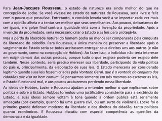 Para Jean-Jacques Rousseau, o estado de natureza era ainda melhor do que na
concepção de Locke. Se você vivesse no estado de natureza de Rousseau, seria livre e feliz
com o pouco que possuísse. Entretanto, o convívio levaria você a se importar cada vez mais
com a opinião alheia e a tentar ser melhor que seus semelhantes. Aos poucos, deixaríamos de
ser iguais, e o golpe final contra a igualdade viria com a invenção da propriedade. Após a
invenção da propriedade, seria necessário criar o Estado e as leis para protegê-la.
Mas a perda da liberdade natural do homem podia ao menos ser compensada pela conquista
da liberdade do cidadão. Para Rousseau, a única maneira de preservar a liberdade após o
surgimento do Estado seria se todos aceitassem entregar seus direitos uns aos outros (e não
ao governante, como na concepção de Hobbes). Ao fazer isso, o indivíduo não teria interesse
em exigir demais das outras pessoas, porque tudo o que exigisse poderia ser exigido dele
também. Nesse contexto, seria preciso merecer sua liberdade, participando da vida política
do país e, principalmente, da elaboração de suas leis. O Estado mereceria ser considerado
legítimo quando suas leis fossem criadas pela Vontade Geral, que é a vontade do conjunto dos
cidadãos que visa ao bem comum. Se pensarmos somente em nós mesmos ao escrever as leis,
o Estado funcionará mal, e aos poucos acabaremos perdendo nossa liberdade.
As ideias de Hobbes, Locke e Rousseau ajudam a entender melhor o que explicamos sobre
política e sobre o Estado. Hobbes formulou uma justificativa consistente para a existência do
Estado, e suas ideias sempre voltam à tona quando a ordem pública está seriamente
ameaçada (por exemplo, quando há uma guerra civil, ou um surto de violência). Locke foi o
primeiro grande defensor moderno da liberdade e dos direitos do cidadão, tanto políticos
quanto econômicos. E Rousseau discutiu com especial competência as questões da
democracia e da igualdade.
 