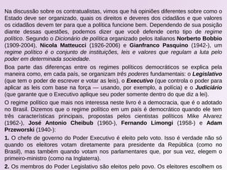 Na discussão sobre os contratualistas, vimos que há opiniões diferentes sobre como o
Estado deve ser organizado, quais os direitos e deveres dos cidadãos e que valores
os cidadãos devem ter para que a política funcione bem. Dependendo de sua posição
diante dessas questões, podemos dizer que você defende certo tipo de regime
político. Segundo o Dicionário de política organizado pelos italianos Norberto Bobbio
(1909-2004), Nicola Matteucci (1926-2006) e Gianfranco Pasquino (1942-), um
regime político é o conjunto de instituições, leis e valores que regulam a luta pelo
poder em determinada sociedade.
Boa parte das diferenças entre os regimes políticos democráticos se explica pela
maneira como, em cada país, se organizam três poderes fundamentais: o Legislativo
(que tem o poder de escrever e votar as leis), o Executivo (que controla o poder para
aplicar as leis com base na força — usando, por exemplo, a polícia) e o Judiciário
(que garante que o Executivo aplique seu poder somente dentro do que diz a lei).
O regime político que mais nos interessa neste livro é a democracia, que é o adotado
no Brasil. Dizemos que o regime político em um país é democrático quando ele tem
três características principais, propostas pelos cientistas políticos Mike Alvarez
(1962-), José Antonio Cheibub (1960-), Fernando Limongi (1958-) e Adam
Przeworski (1940-):
1. O chefe de governo do Poder Executivo é eleito pelo voto. Isso é verdade não só
quando os eleitores votam diretamente para presidente da República (como no
Brasil), mas também quando votam nos parlamentares que, por sua vez, elegem o
primeiro-ministro (como na Inglaterra).
2. Os membros do Poder Legislativo são eleitos pelo povo. Os eleitores escolhem os
 