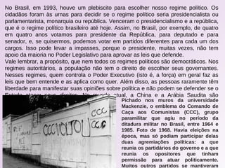 No Brasil, em 1993, houve um plebiscito para escolher nosso regime político. Os
cidadãos foram às urnas para decidir se o regime político seria presidencialista ou
parlamentarista, monarquia ou república. Venceram o presidencialismo e a república,
que é o regime político brasileiro até hoje. Assim, no Brasil, por exemplo, de quatro
em quatro anos votamos para presidente da República, para deputado e para
senador, e, se quisermos, podemos votar em partidos diferentes para cada um dos
cargos. Isso pode levar a impasses, porque o presidente, muitas vezes, não tem
apoio da maioria no Poder Legislativo para aprovar as leis que defende.
Vale lembrar, a propósito, que nem todos os regimes políticos são democráticos. Nos
regimes autoritários, a população não tem o direito de escolher seus governantes.
Nesses regimes, quem controla o Poder Executivo (isto é, a força) em geral faz as
leis que bem entende e as aplica como quer. Além disso, as pessoas raramente têm
liberdade para manifestar suas opiniões sobre política e não podem se defender se o
Estado atacar seus direitos. No mundo atual, a China e a Arábia Saudita são
exemplos de regimes autoritários. Pichado nos muros da universidade
Mackenzie, o emblema do Comando de
Caça aos Comunistas (CCC), grupo
paramilitar que agiu no período da
ditadura militar no Brasil, entre 1964 e
1985. Foto de 1968. Havia eleições na
época, mas só podiam participar delas
duas agremiações políticas: a que
reunia os partidários do governo e a que
reunia os opositores que tinham
permissão para atuar politicamente.
Muitos outros partidos se mantiveram
 