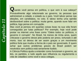 Capítulo11
Quando você pensa em política, o que vem à sua cabeça?
Provavelmente algo relacionado ao governo, às pessoas que
administram a cidade, o estado ou o país. Você talvez pense nas
eleições, em candidatos, no voto. E talvez tenha uma opinião
desfavorável sobre a política: muita gente, quando ouve falar em
política, logo pensa em corrupção.
Mas você já pensou em quantas coisas boas na sua vida foram
conseguidas por lutas políticas? Por exemplo, hoje você pode
postar na internet uma frase como “Odeio todos os políticos, o
governo é corrupto”. No Brasil, há menos de trinta anos, quem
criticasse o governo desse jeito poderia ser preso, torturado e até
morto. Isso só deixou de ser assim graças a um movimento
político forte que mudou a forma de o país ser governado. E quem
achar que outros problemas graves do Brasil podem ser
resolvidos sem política está seriamente iludido.
A Ciência Política ajuda a entender como funcionam o governo, as
leis, os partidos, e tudo aquilo que influencia ou regulamenta a
vida de cidadãos como você e seus colegas.
 