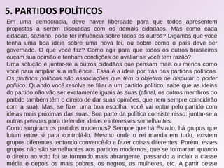 5. PARTIDOS POLÍTICOS
Em uma democracia, deve haver liberdade para que todos apresentem
propostas a serem discutidas com os demais cidadãos. Mas como cada
cidadão, sozinho, pode ter influência sobre todos os outros? Digamos que você
tenha uma boa ideia sobre uma nova lei, ou sobre como o país deve ser
governado. O que você faz? Como agir para que todos os outros brasileiros
ouçam sua opinião e tenham condições de avaliar se você tem razão?
Uma solução é juntar-se a outros cidadãos que pensam mais ou menos como
você para ampliar sua influência. Essa é a ideia por trás dos partidos políticos.
Os partidos políticos são associações que têm o objetivo de disputar o poder
político. Quando você resolve se filiar a um partido político, sabe que as ideias
do partido não vão ser exatamente iguais às suas (afinal, os outros membros do
partido também têm o direito de dar suas opiniões, que nem sempre coincidirão
com a sua). Mas, se fizer uma boa escolha, você vai optar pelo partido com
ideias mais próximas das suas. Boa parte da política consiste nisso: juntar-se a
outras pessoas para defender ideias e interesses semelhantes.
Como surgiram os partidos modernos? Sempre que há Estado, há grupos que
lutam entre si para controlá-lo. Mesmo onde o rei manda em tudo, existem
grupos diferentes tentando convencê-lo a fazer coisas diferentes. Porém, esses
grupos não são semelhantes aos partidos modernos, que se formaram quando
o direito ao voto foi se tornando mais abrangente, passando a incluir a classe
média e depois os mais pobres, os negros, as mulheres, etc. A partir desse
 