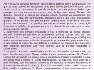 Além disso, os operários formaram seus próprios partidos assim que puderam. Por
que os mais pobres se esforçaram tanto para formar partidos? Porque, como
vimos, os ricos têm outras formas de se fazer ouvir na política. Podem, por
exemplo, comprar espaço nos jornais para divulgar suas ideias. Os que não
desejam concorrer a cargos no governo podem financiar as campanhas dos
candidatos — que, em contrapartida, precisarão ouvir o que seus financiadores
querem. Já os pobres não podiam (nem podem) fazer nada disso. Portanto,
quando se formaram, os partidos socialistas visavam juntar a contribuição
financeira de milhões de pessoas para terem chance de competir com os mais
ricos pelo poder político.
O surgimento dos partidos socialistas forçou a formação de outros grandes
partidos, mesmo porque hoje as campanhas políticas custam caro até para
milionários. Como notou o cientista político francês Maurice Duverger (1917-), em
muitos países modernos a disputa basicamente se dá entre dois grandes partidos:
1. um partido de esquerda, que defende a cobrança de impostos dos mais ricos
para oferecer benefícios aos mais pobres. São os partidos socialistas e
semelhantes;
2. um partido de direita, que defende que o Estado não interfira muito na economia,
para que ela cresça mais. São os partidos liberais ou conservadores. Nos Estados
Unidos, há um partido um pouco mais à esquerda (o Partido Democrata) e outro
um pouco mais à direita (o Partido Republicano). Na Inglaterra, essa distinção é
mais evidente, com um partido claramente de esquerda (o Partido Trabalhista) e
um partido claramente de direita (o Partido Conservador). Mesmo onde há mais de
dois partidos importantes (no Brasil, como veremos, há bem mais que dois), é
 